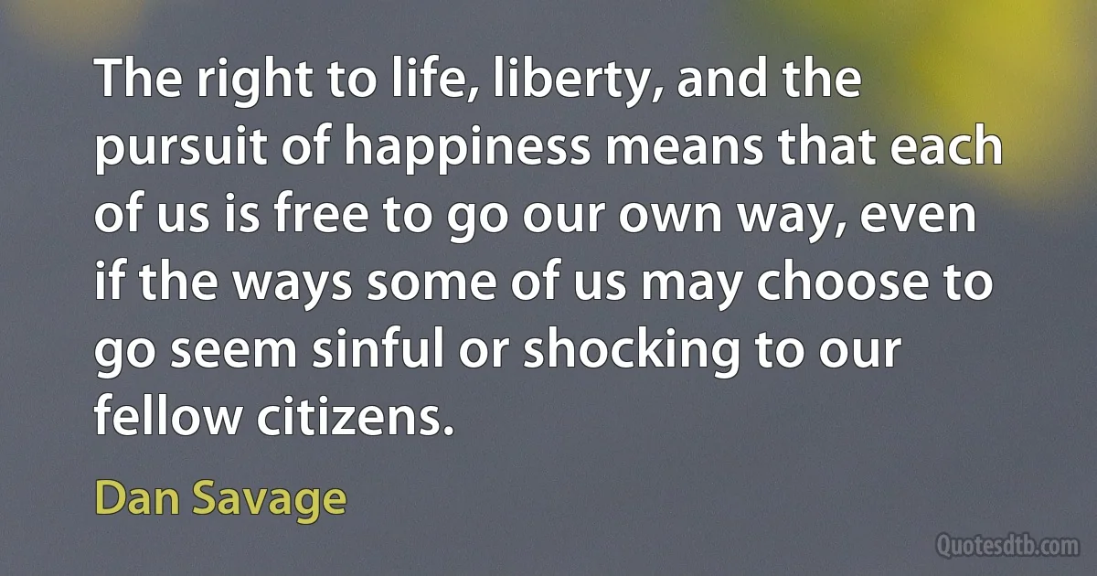 The right to life, liberty, and the pursuit of happiness means that each of us is free to go our own way, even if the ways some of us may choose to go seem sinful or shocking to our fellow citizens. (Dan Savage)