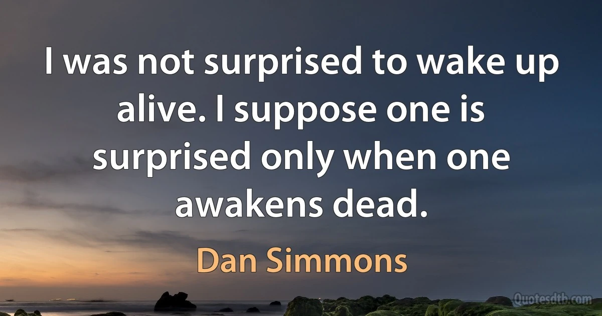 I was not surprised to wake up alive. I suppose one is surprised only when one awakens dead. (Dan Simmons)