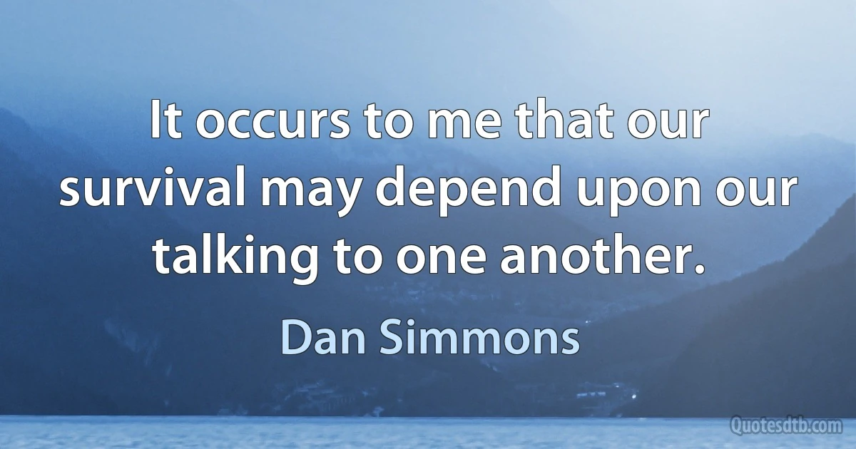 It occurs to me that our survival may depend upon our talking to one another. (Dan Simmons)