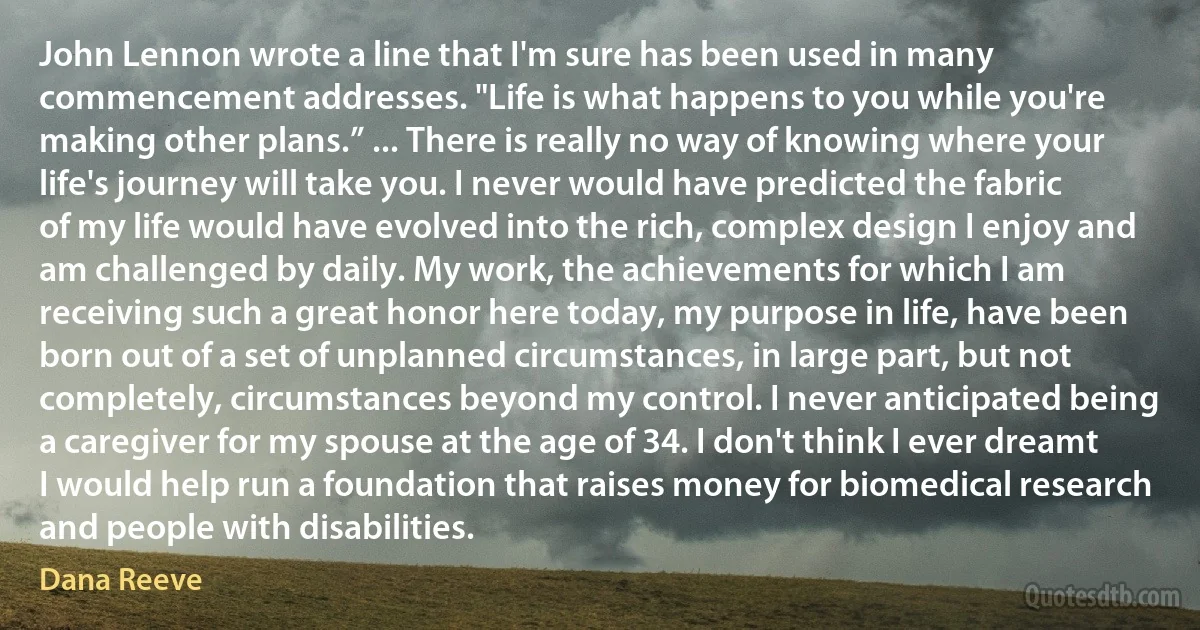 John Lennon wrote a line that I'm sure has been used in many commencement addresses. "Life is what happens to you while you're making other plans.” ... There is really no way of knowing where your life's journey will take you. I never would have predicted the fabric of my life would have evolved into the rich, complex design I enjoy and am challenged by daily. My work, the achievements for which I am receiving such a great honor here today, my purpose in life, have been born out of a set of unplanned circumstances, in large part, but not completely, circumstances beyond my control. I never anticipated being a caregiver for my spouse at the age of 34. I don't think I ever dreamt I would help run a foundation that raises money for biomedical research and people with disabilities. (Dana Reeve)