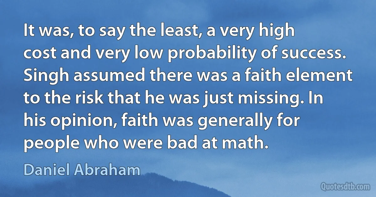 It was, to say the least, a very high cost and very low probability of success. Singh assumed there was a faith element to the risk that he was just missing. In his opinion, faith was generally for people who were bad at math. (Daniel Abraham)