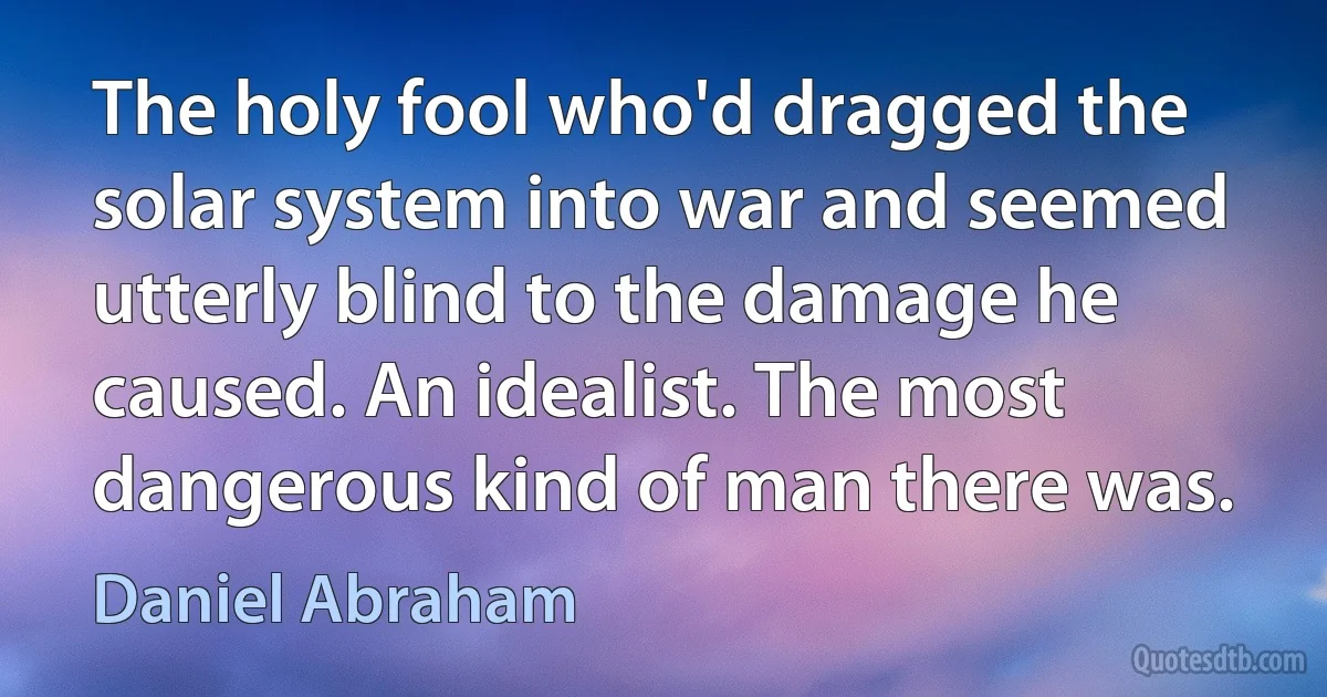 The holy fool who'd dragged the solar system into war and seemed utterly blind to the damage he caused. An idealist. The most dangerous kind of man there was. (Daniel Abraham)