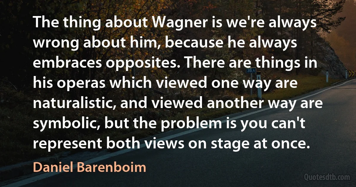 The thing about Wagner is we're always wrong about him, because he always embraces opposites. There are things in his operas which viewed one way are naturalistic, and viewed another way are symbolic, but the problem is you can't represent both views on stage at once. (Daniel Barenboim)