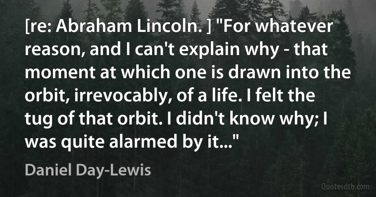 [re: Abraham Lincoln. ] "For whatever reason, and I can't explain why - that moment at which one is drawn into the orbit, irrevocably, of a life. I felt the tug of that orbit. I didn't know why; I was quite alarmed by it..." (Daniel Day-Lewis)