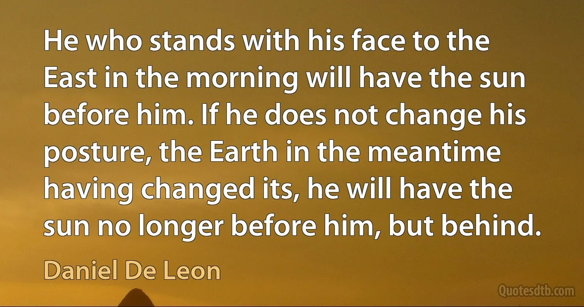 He who stands with his face to the East in the morning will have the sun before him. If he does not change his posture, the Earth in the meantime having changed its, he will have the sun no longer before him, but behind. (Daniel De Leon)