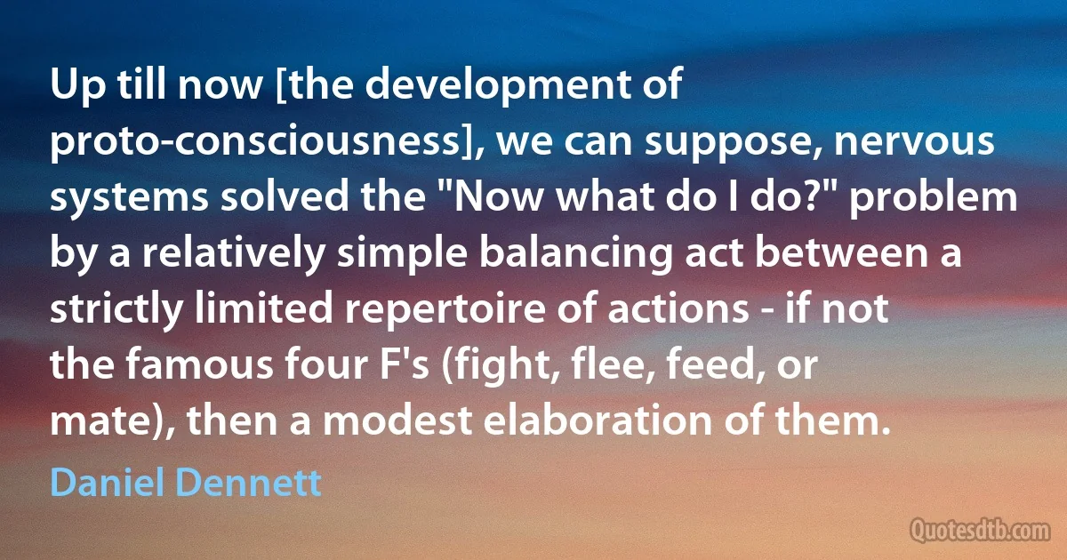 Up till now [the development of proto-consciousness], we can suppose, nervous systems solved the "Now what do I do?" problem by a relatively simple balancing act between a strictly limited repertoire of actions - if not the famous four F's (fight, flee, feed, or mate), then a modest elaboration of them. (Daniel Dennett)