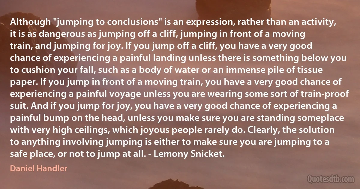 Although "jumping to conclusions" is an expression, rather than an activity, it is as dangerous as jumping off a cliff, jumping in front of a moving train, and jumping for joy. If you jump off a cliff, you have a very good chance of experiencing a painful landing unless there is something below you to cushion your fall, such as a body of water or an immense pile of tissue paper. If you jump in front of a moving train, you have a very good chance of experiencing a painful voyage unless you are wearing some sort of train-proof suit. And if you jump for joy, you have a very good chance of experiencing a painful bump on the head, unless you make sure you are standing someplace with very high ceilings, which joyous people rarely do. Clearly, the solution to anything involving jumping is either to make sure you are jumping to a safe place, or not to jump at all. - Lemony Snicket. (Daniel Handler)