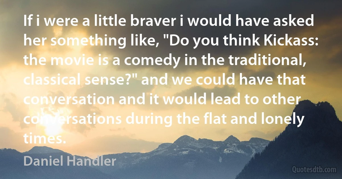 If i were a little braver i would have asked her something like, "Do you think Kickass: the movie is a comedy in the traditional, classical sense?" and we could have that conversation and it would lead to other conversations during the flat and lonely times. (Daniel Handler)