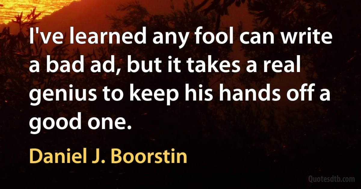 I've learned any fool can write a bad ad, but it takes a real genius to keep his hands off a good one. (Daniel J. Boorstin)