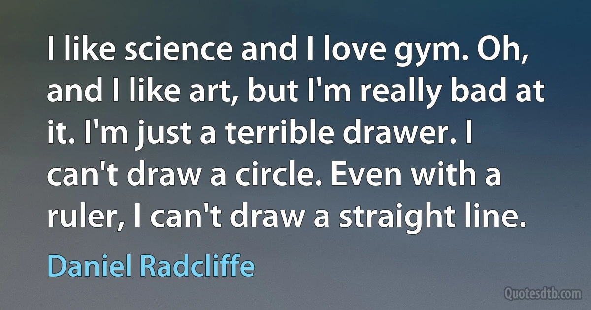 I like science and I love gym. Oh, and I like art, but I'm really bad at it. I'm just a terrible drawer. I can't draw a circle. Even with a ruler, I can't draw a straight line. (Daniel Radcliffe)