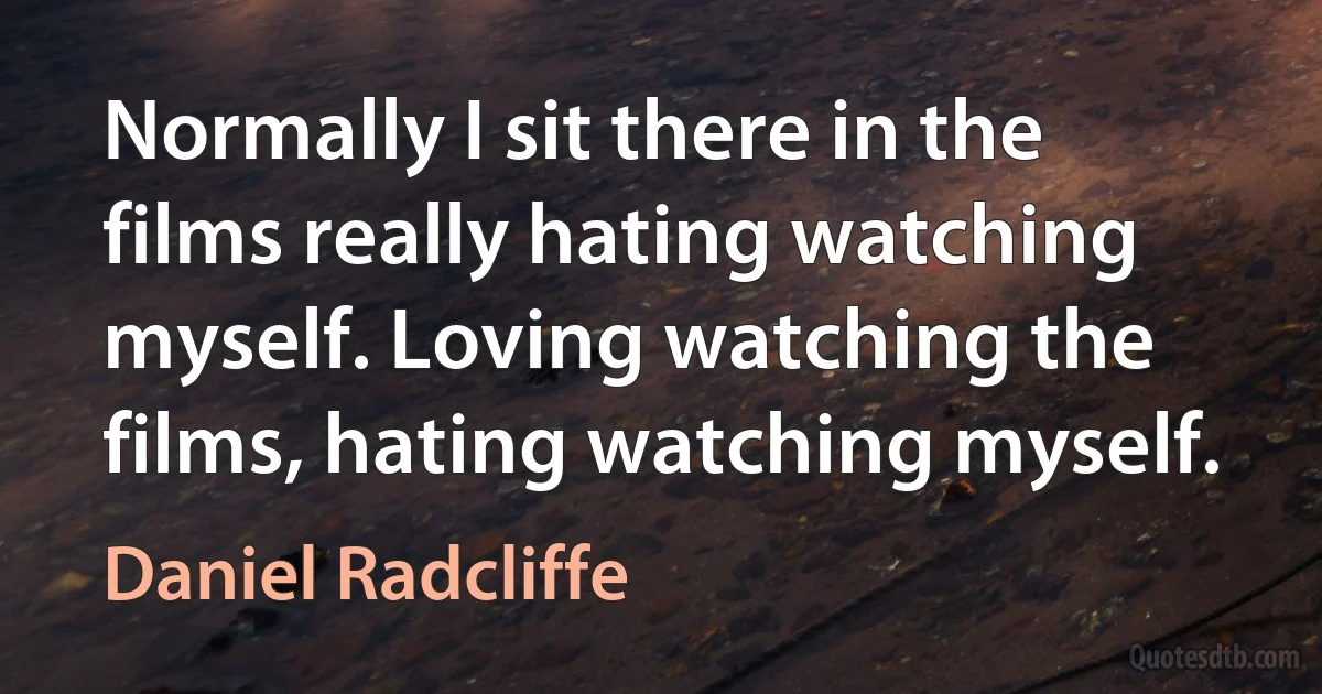 Normally I sit there in the films really hating watching myself. Loving watching the films, hating watching myself. (Daniel Radcliffe)