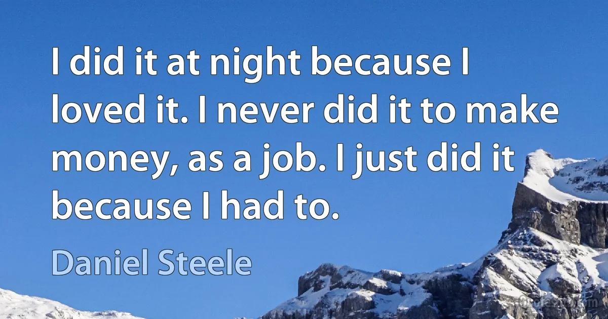 I did it at night because I loved it. I never did it to make money, as a job. I just did it because I had to. (Daniel Steele)