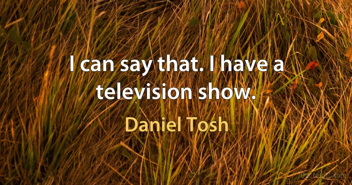 I can say that. I have a television show. (Daniel Tosh)