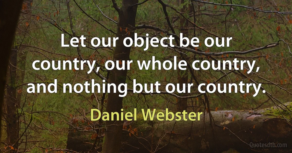 Let our object be our country, our whole country, and nothing but our country. (Daniel Webster)