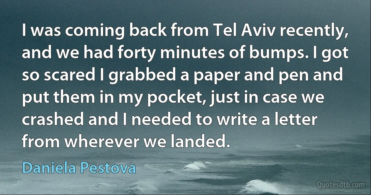 I was coming back from Tel Aviv recently, and we had forty minutes of bumps. I got so scared I grabbed a paper and pen and put them in my pocket, just in case we crashed and I needed to write a letter from wherever we landed. (Daniela Pestova)