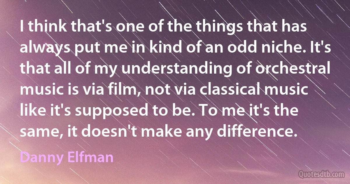 I think that's one of the things that has always put me in kind of an odd niche. It's that all of my understanding of orchestral music is via film, not via classical music like it's supposed to be. To me it's the same, it doesn't make any difference. (Danny Elfman)