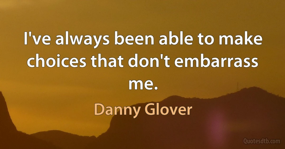 I've always been able to make choices that don't embarrass me. (Danny Glover)