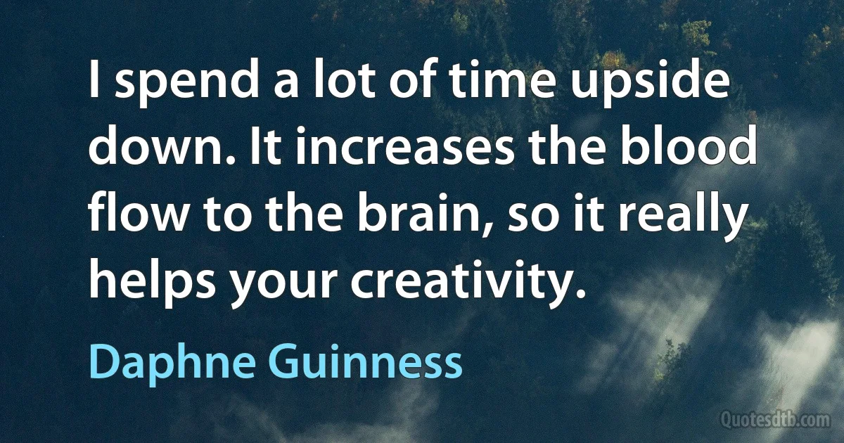 I spend a lot of time upside down. It increases the blood flow to the brain, so it really helps your creativity. (Daphne Guinness)