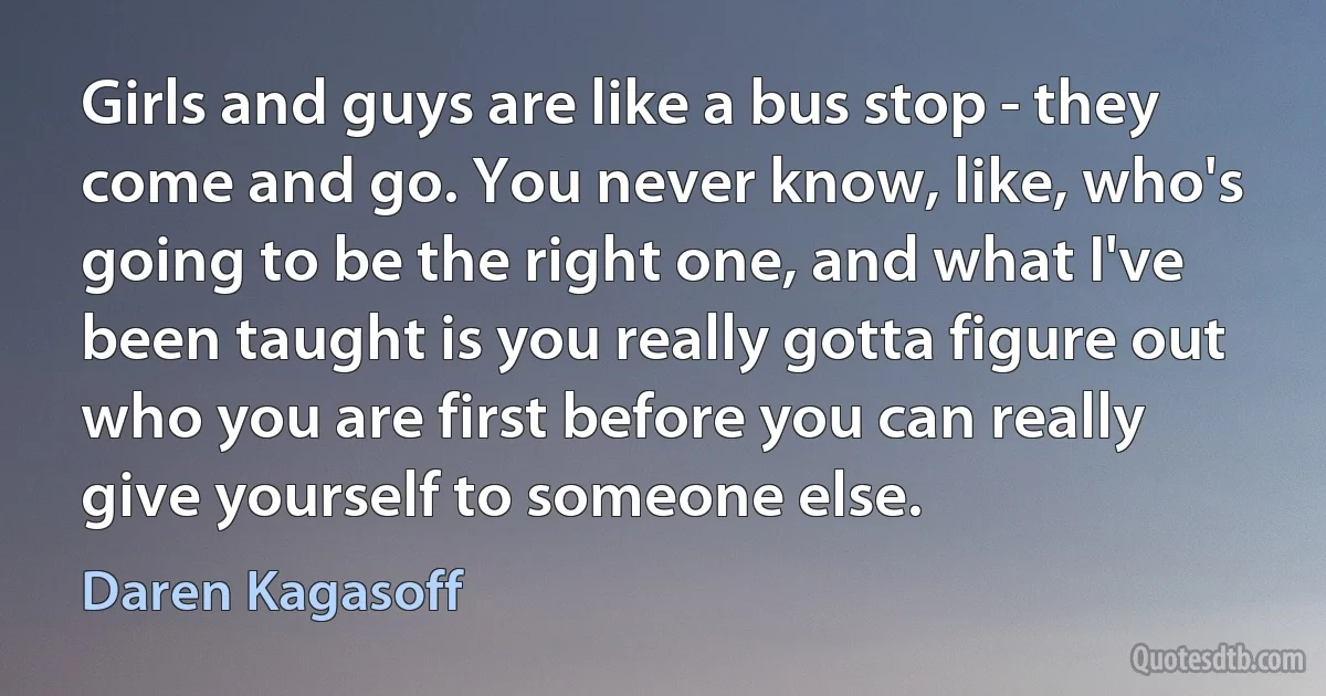 Girls and guys are like a bus stop - they come and go. You never know, like, who's going to be the right one, and what I've been taught is you really gotta figure out who you are first before you can really give yourself to someone else. (Daren Kagasoff)