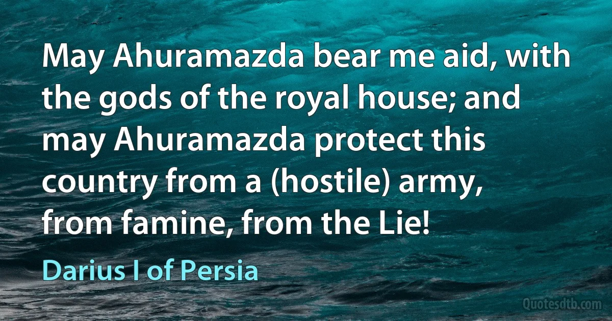 May Ahuramazda bear me aid, with the gods of the royal house; and may Ahuramazda protect this country from a (hostile) army, from famine, from the Lie! (Darius I of Persia)