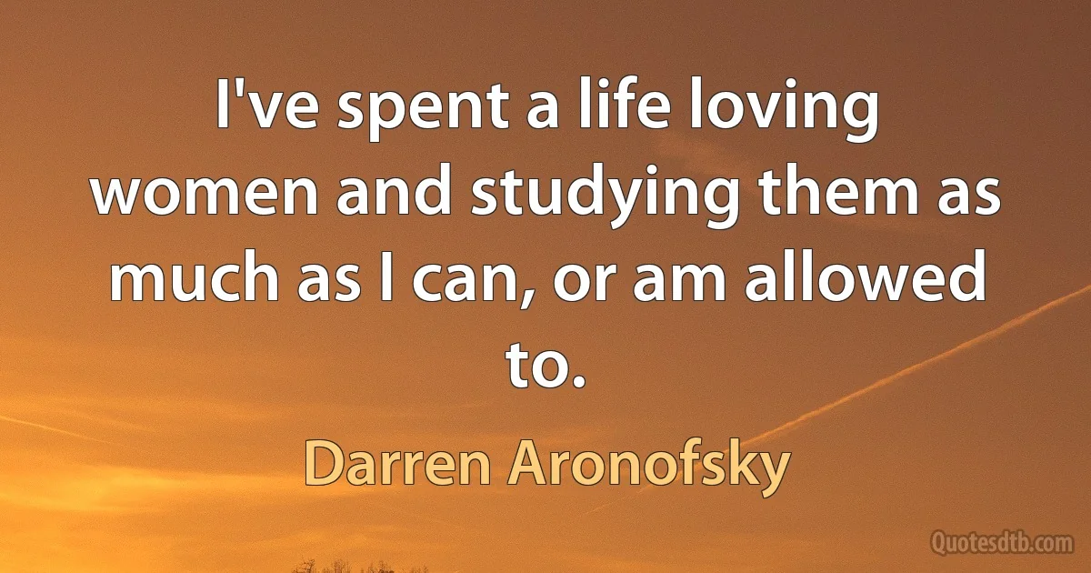 I've spent a life loving women and studying them as much as I can, or am allowed to. (Darren Aronofsky)