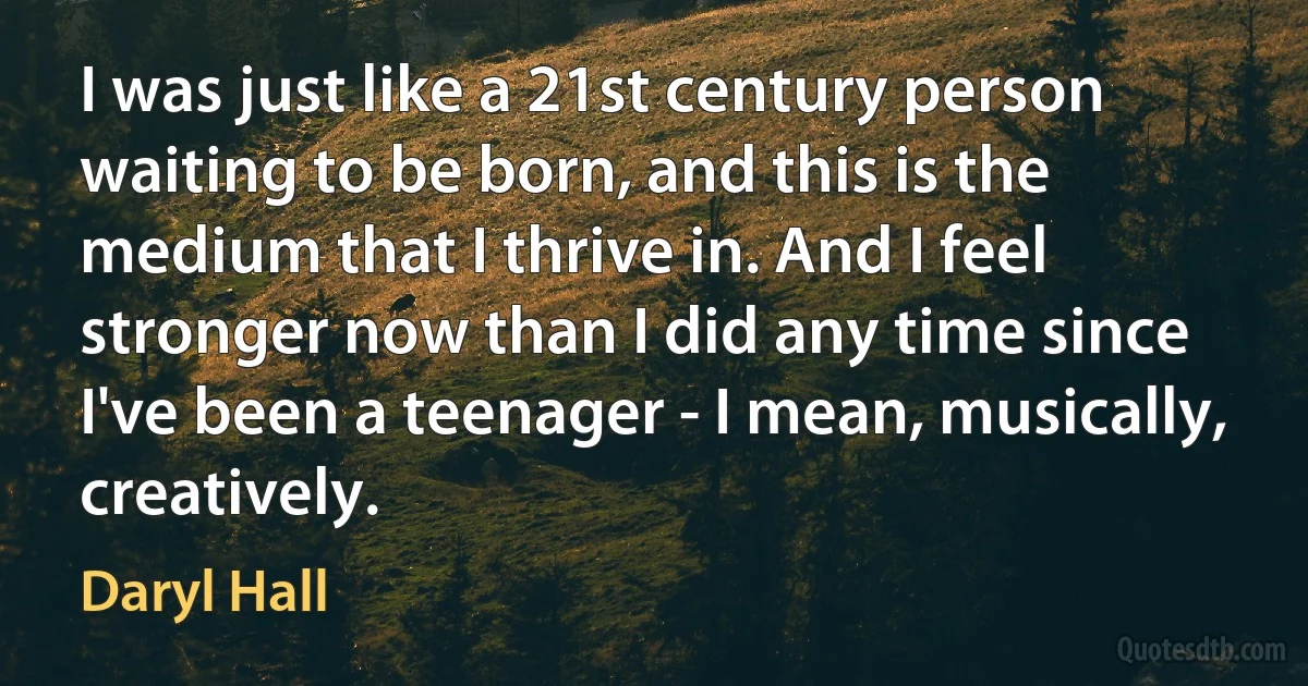 I was just like a 21st century person waiting to be born, and this is the medium that I thrive in. And I feel stronger now than I did any time since I've been a teenager - I mean, musically, creatively. (Daryl Hall)