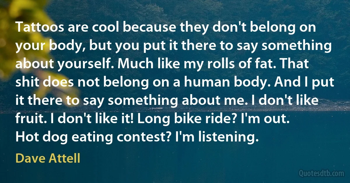 Tattoos are cool because they don't belong on your body, but you put it there to say something about yourself. Much like my rolls of fat. That shit does not belong on a human body. And I put it there to say something about me. I don't like fruit. I don't like it! Long bike ride? I'm out. Hot dog eating contest? I'm listening. (Dave Attell)