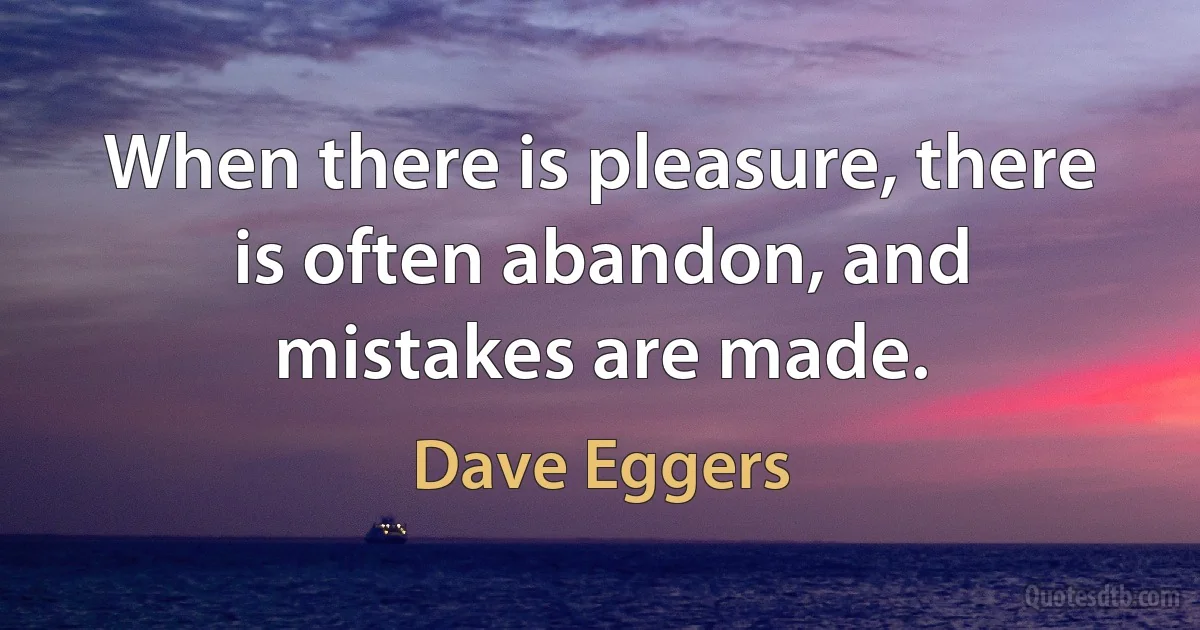 When there is pleasure, there is often abandon, and mistakes are made. (Dave Eggers)