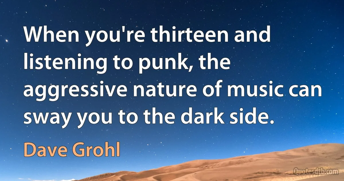 When you're thirteen and listening to punk, the aggressive nature of music can sway you to the dark side. (Dave Grohl)