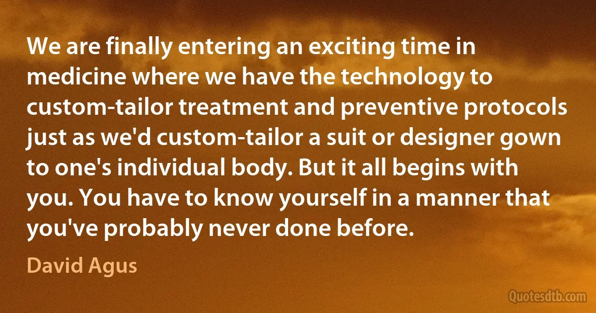 We are finally entering an exciting time in medicine where we have the technology to custom-tailor treatment and preventive protocols just as we'd custom-tailor a suit or designer gown to one's individual body. But it all begins with you. You have to know yourself in a manner that you've probably never done before. (David Agus)