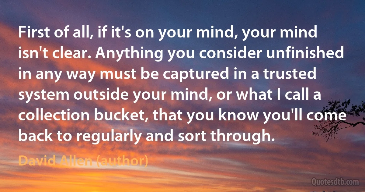 First of all, if it's on your mind, your mind isn't clear. Anything you consider unfinished in any way must be captured in a trusted system outside your mind, or what I call a collection bucket, that you know you'll come back to regularly and sort through. (David Allen (author))