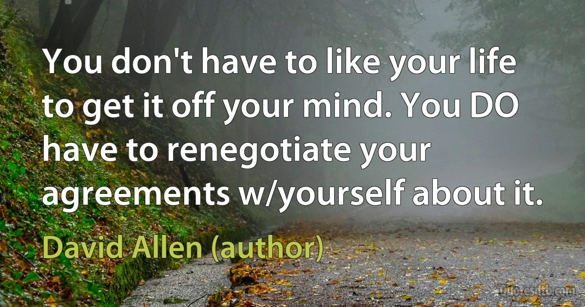 You don't have to like your life to get it off your mind. You DO have to renegotiate your agreements w/yourself about it. (David Allen (author))