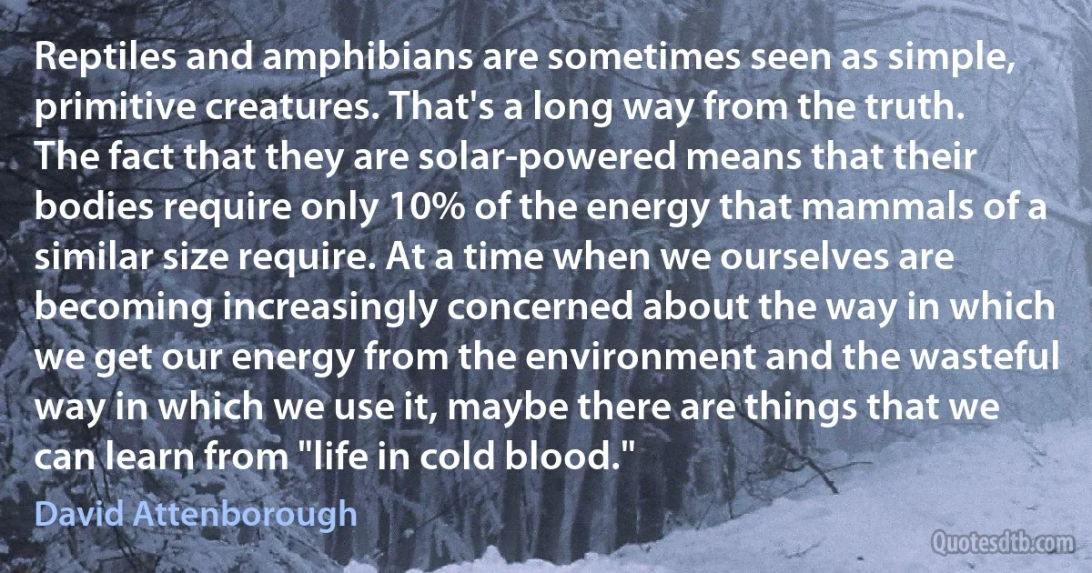 Reptiles and amphibians are sometimes seen as simple, primitive creatures. That's a long way from the truth. The fact that they are solar-powered means that their bodies require only 10% of the energy that mammals of a similar size require. At a time when we ourselves are becoming increasingly concerned about the way in which we get our energy from the environment and the wasteful way in which we use it, maybe there are things that we can learn from "life in cold blood." (David Attenborough)