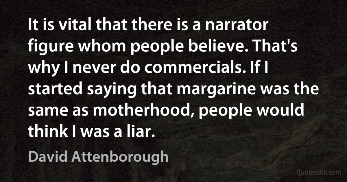 It is vital that there is a narrator figure whom people believe. That's why I never do commercials. If I started saying that margarine was the same as motherhood, people would think I was a liar. (David Attenborough)