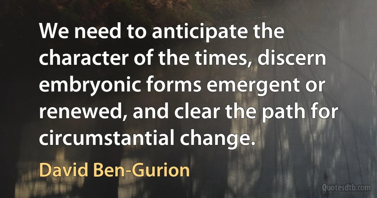 We need to anticipate the character of the times, discern embryonic forms emergent or renewed, and clear the path for circumstantial change. (David Ben-Gurion)