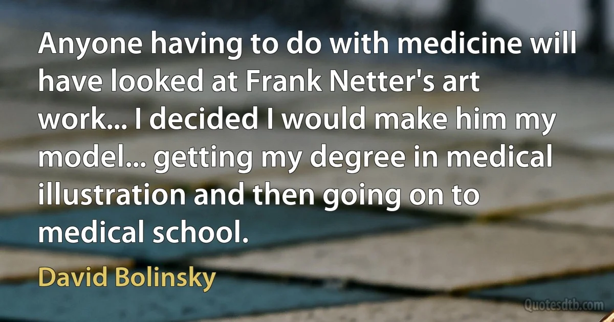 Anyone having to do with medicine will have looked at Frank Netter's art work... I decided I would make him my model... getting my degree in medical illustration and then going on to medical school. (David Bolinsky)