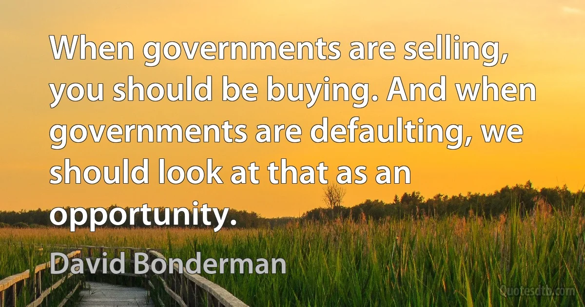 When governments are selling, you should be buying. And when governments are defaulting, we should look at that as an opportunity. (David Bonderman)