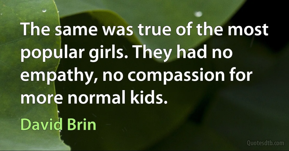 The same was true of the most popular girls. They had no empathy, no compassion for more normal kids. (David Brin)