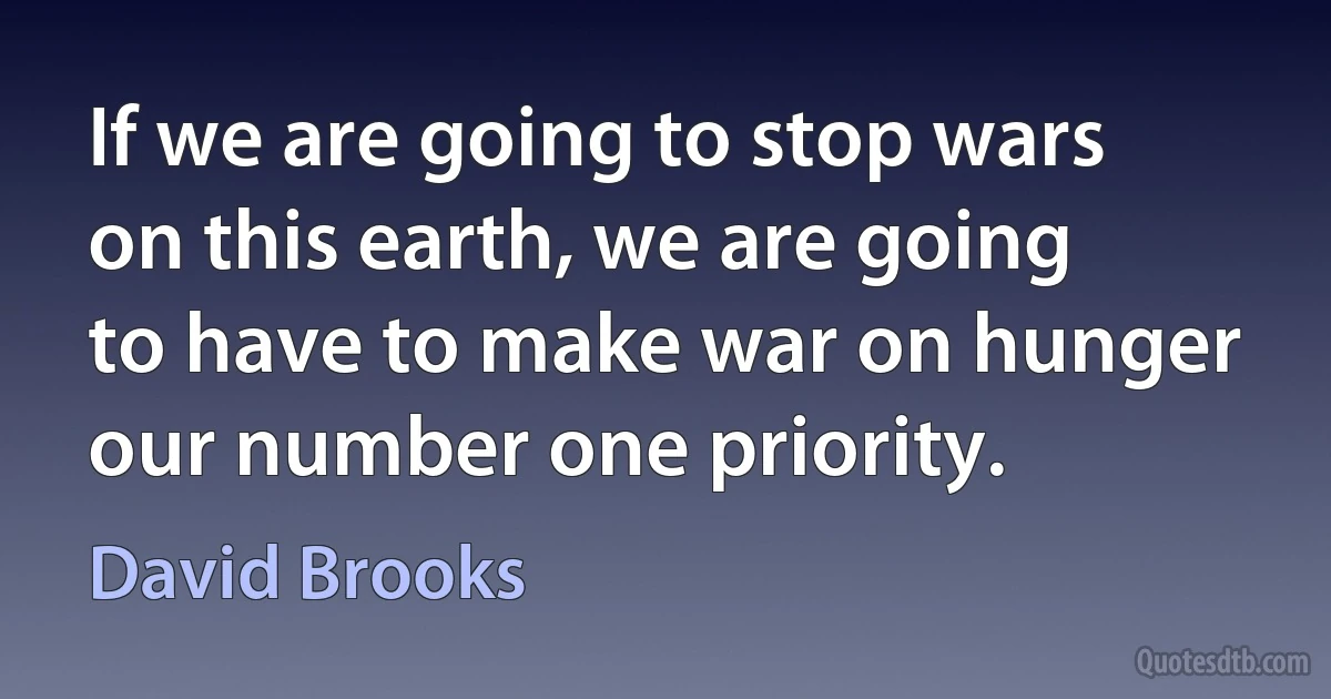 If we are going to stop wars on this earth, we are going to have to make war on hunger our number one priority. (David Brooks)