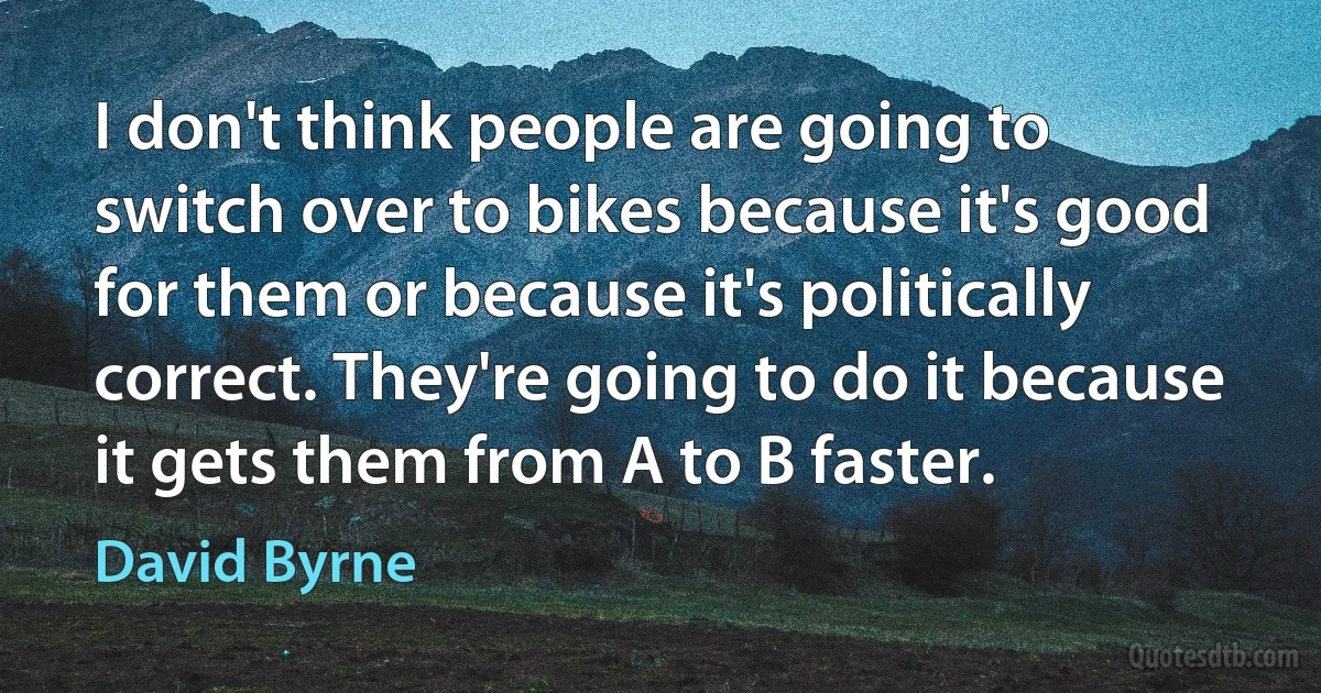 I don't think people are going to switch over to bikes because it's good for them or because it's politically correct. They're going to do it because it gets them from A to B faster. (David Byrne)