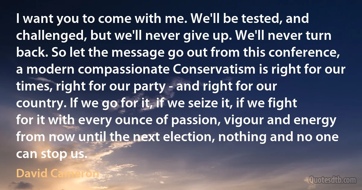 I want you to come with me. We'll be tested, and challenged, but we'll never give up. We'll never turn back. So let the message go out from this conference, a modern compassionate Conservatism is right for our times, right for our party - and right for our country. If we go for it, if we seize it, if we fight for it with every ounce of passion, vigour and energy from now until the next election, nothing and no one can stop us. (David Cameron)