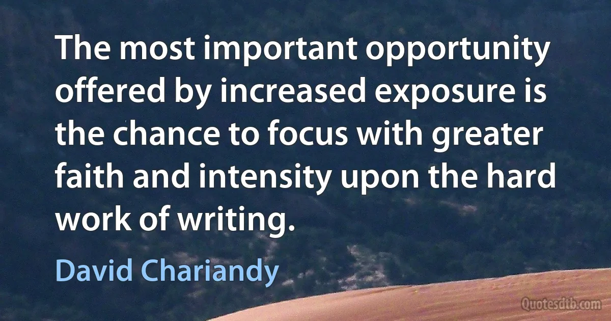 The most important opportunity offered by increased exposure is the chance to focus with greater faith and intensity upon the hard work of writing. (David Chariandy)