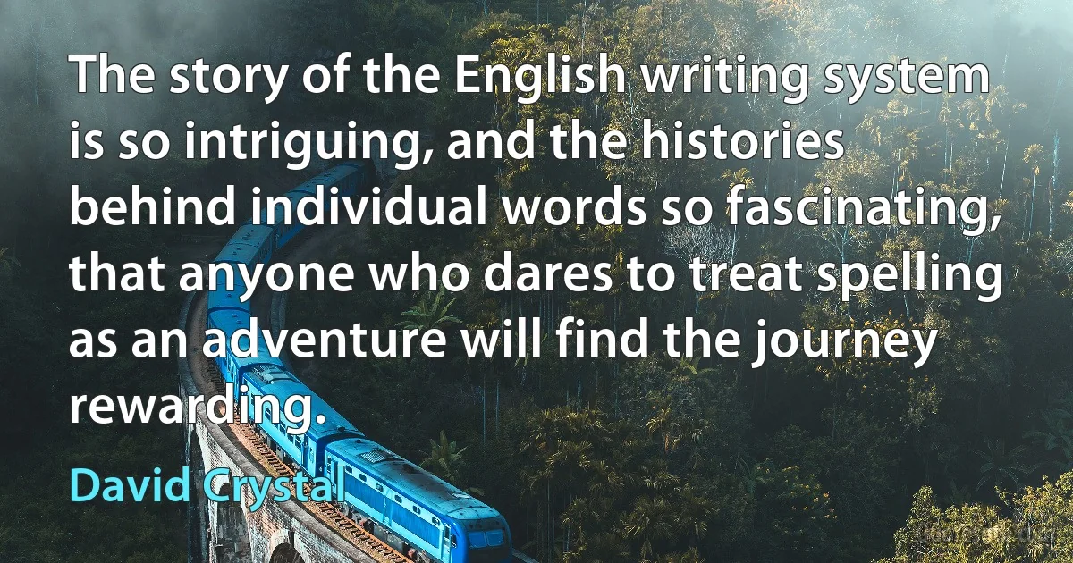 The story of the English writing system is so intriguing, and the histories behind individual words so fascinating, that anyone who dares to treat spelling as an adventure will find the journey rewarding. (David Crystal)