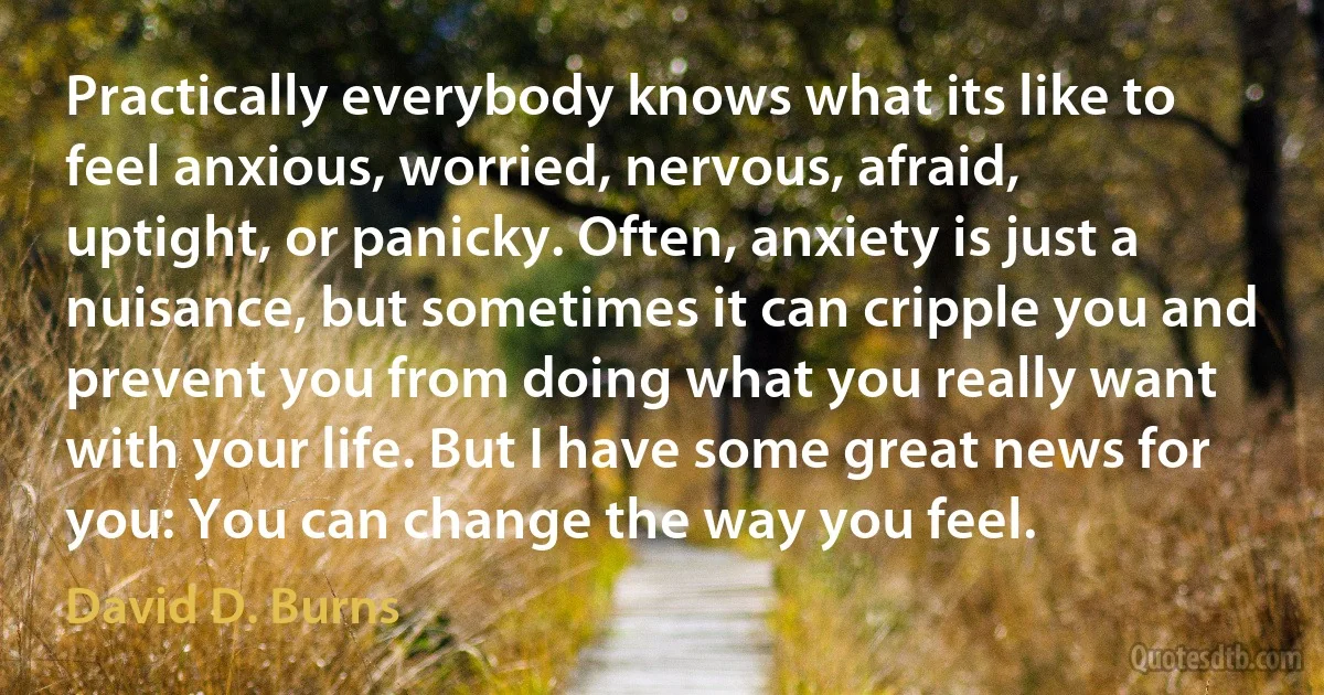 Practically everybody knows what its like to feel anxious, worried, nervous, afraid, uptight, or panicky. Often, anxiety is just a nuisance, but sometimes it can cripple you and prevent you from doing what you really want with your life. But I have some great news for you: You can change the way you feel. (David D. Burns)