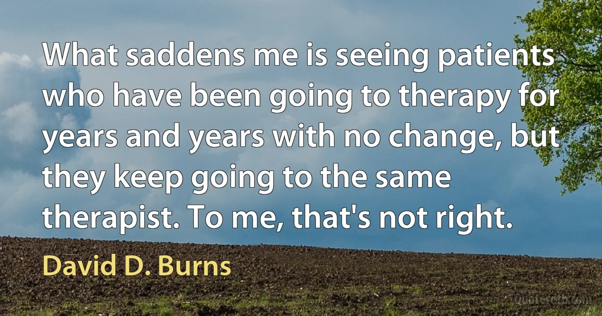 What saddens me is seeing patients who have been going to therapy for years and years with no change, but they keep going to the same therapist. To me, that's not right. (David D. Burns)