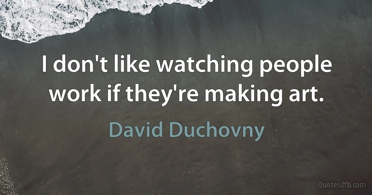 I don't like watching people work if they're making art. (David Duchovny)