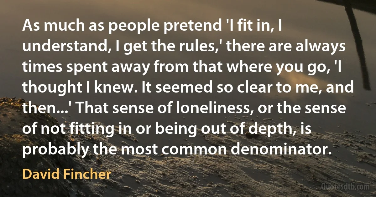 As much as people pretend 'I fit in, I understand, I get the rules,' there are always times spent away from that where you go, 'I thought I knew. It seemed so clear to me, and then...' That sense of loneliness, or the sense of not fitting in or being out of depth, is probably the most common denominator. (David Fincher)