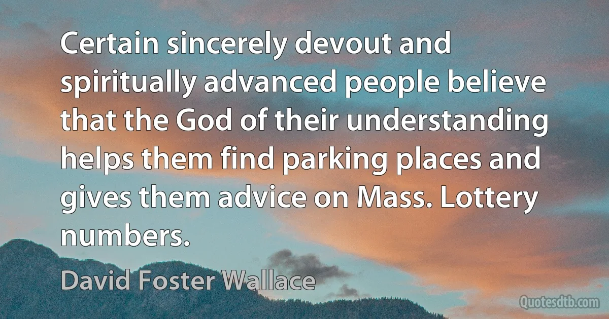 Certain sincerely devout and spiritually advanced people believe that the God of their understanding helps them find parking places and gives them advice on Mass. Lottery numbers. (David Foster Wallace)