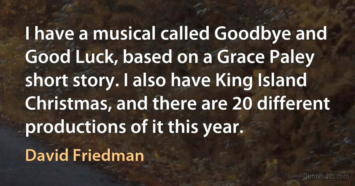 I have a musical called Goodbye and Good Luck, based on a Grace Paley short story. I also have King Island Christmas, and there are 20 different productions of it this year. (David Friedman)