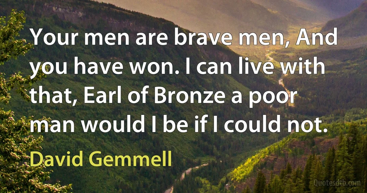 Your men are brave men, And you have won. I can live with that, Earl of Bronze a poor man would I be if I could not. (David Gemmell)